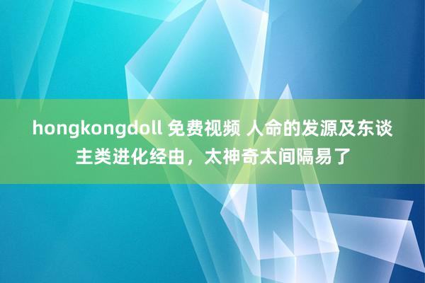 hongkongdoll 免费视频 人命的发源及东谈主类进化经由，太神奇太间隔易了