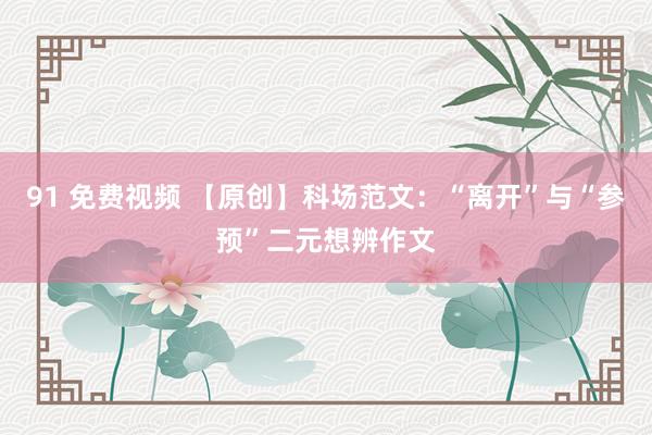 91 免费视频 【原创】科场范文：“离开”与“参预”二元想辨作文