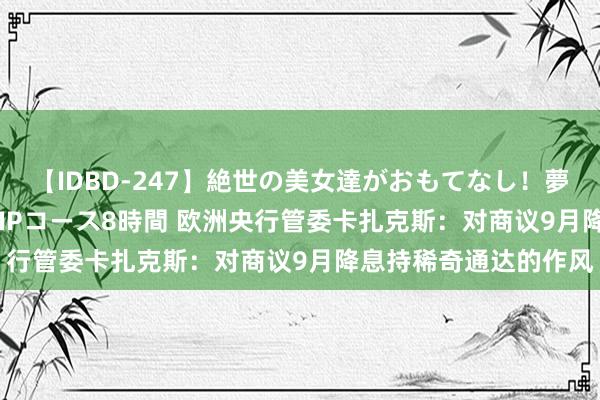 【IDBD-247】絶世の美女達がおもてなし！夢の桃源郷 IP風俗街 VIPコース8時間 欧洲央行管委卡扎克斯：对商议9月降息持稀奇通达的作风