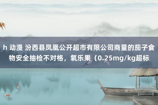 h 动漫 汾西县凤凰公开超市有限公司商量的茄子食物安全抽检不对格，氧乐果（0.25mg/kg超标