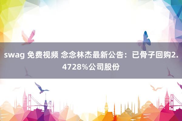 swag 免费视频 念念林杰最新公告：已骨子回购2.4728%公司股份