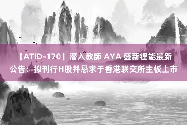 【ATID-170】潜入教師 AYA 盛新锂能最新公告：拟刊行H股并恳求于香港联交所主板上市