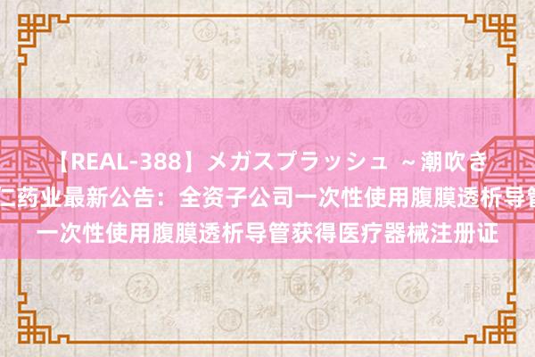 【REAL-388】メガスプラッシュ ～潮吹き絶頂スペシャル～ 华仁药业最新公告：全资子公司一次性使用腹膜透析导管获得医疗器械注册证