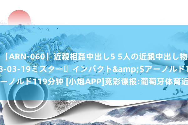 【ARN-060】近親相姦中出し5 5人の近親中出し物語</a>2008-03-19ミスター・インパクト&$アーノルド119分钟 [小炮APP]竞彩谍报:葡萄牙体育近29场正赛仅1次哑火