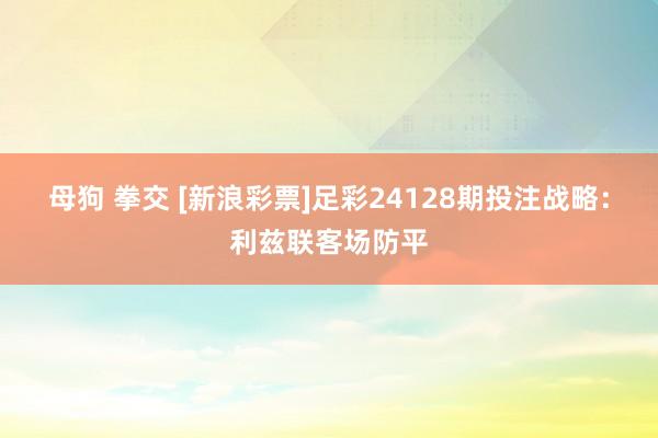 母狗 拳交 [新浪彩票]足彩24128期投注战略：利兹联客场防平