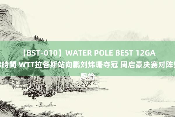 【BST-010】WATER POLE BEST 12GALs 8時間 WTT拉各斯站向鹏刘炜珊夺冠 周启豪决赛对阵奥恰