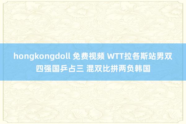 hongkongdoll 免费视频 WTT拉各斯站男双四强国乒占三 混双比拼两负韩国