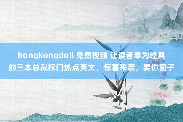 hongkongdoll 免费视频 让读者奉为经典的三本总裁权门热点爽文，惊喜来袭，要你面子