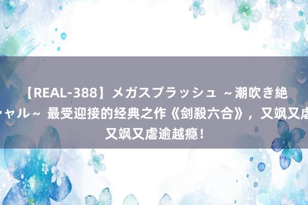 【REAL-388】メガスプラッシュ ～潮吹き絶頂スペシャル～ 最受迎接的经典之作《剑殺六合》，又飒又虐逾越瘾！