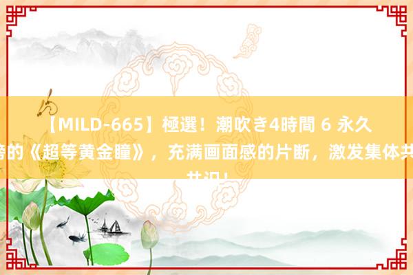 【MILD-665】極選！潮吹き4時間 6 永久霸榜的《超等黄金瞳》，充满画面感的片断，激发集体共识！