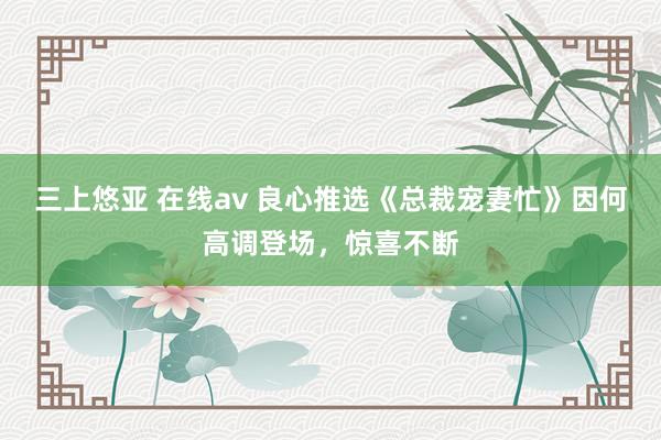 三上悠亚 在线av 良心推选《总裁宠妻忙》因何高调登场，惊喜不断