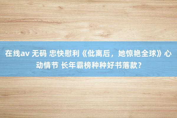 在线av 无码 忠快慰利《仳离后，她惊艳全球》心动情节 长年霸榜种种好书落款？