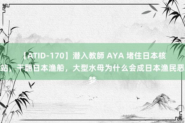 【ATID-170】潜入教師 AYA 堵住日本核电站，干翻日本渔船，大型水母为什么会成日本渔民恶梦