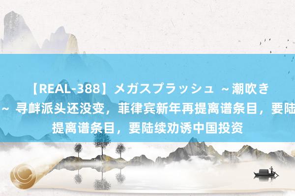 【REAL-388】メガスプラッシュ ～潮吹き絶頂スペシャル～ 寻衅派头还没变，菲律宾新年再提离谱条目，要陆续劝诱中国投资