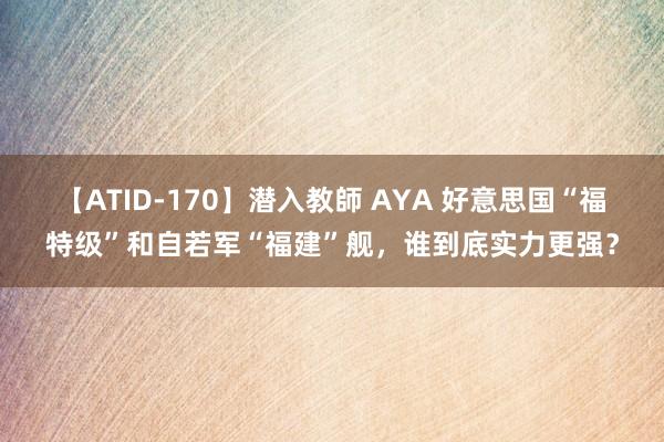 【ATID-170】潜入教師 AYA 好意思国“福特级”和自若军“福建”舰，谁到底实力更强？