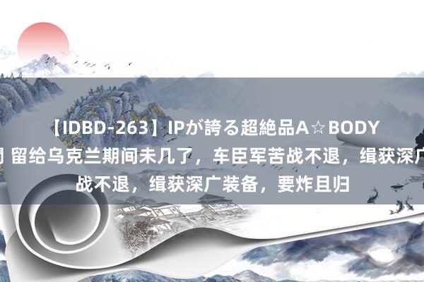 【IDBD-263】IPが誇る超絶品A☆BODYスペシャル8時間 留给乌克兰期间未几了，车臣军苦战不退，缉获深广装备，要炸且归