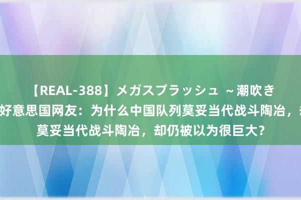 【REAL-388】メガスプラッシュ ～潮吹き絶頂スペシャル～ 好意思国网友：为什么中国队列莫妥当代战斗陶冶，却仍被以为很巨大？