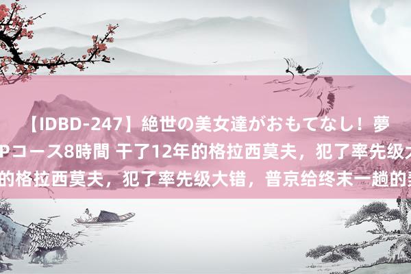 【IDBD-247】絶世の美女達がおもてなし！夢の桃源郷 IP風俗街 VIPコース8時間 干了12年的格拉西莫夫，犯了率先级大错，普京给终末一趟的契机