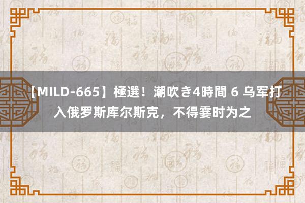 【MILD-665】極選！潮吹き4時間 6 乌军打入俄罗斯库尔斯克，不得霎时为之