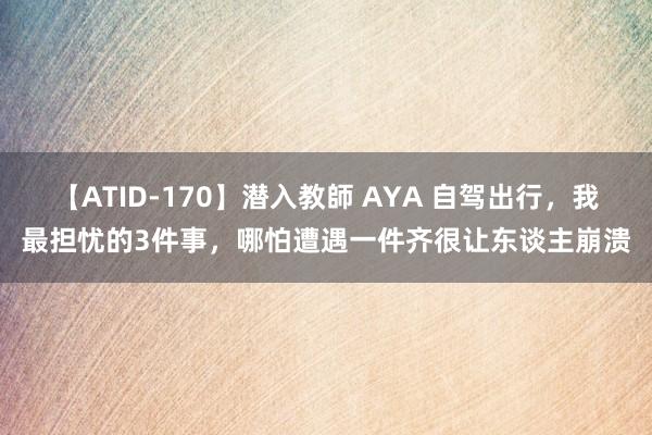 【ATID-170】潜入教師 AYA 自驾出行，我最担忧的3件事，哪怕遭遇一件齐很让东谈主崩溃