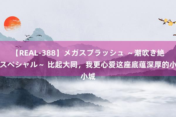 【REAL-388】メガスプラッシュ ～潮吹き絶頂スペシャル～ 比起大同，我更心爱这座底蕴深厚的小城