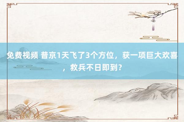 免费视频 普京1天飞了3个方位，获一项巨大欢喜，救兵不日即到？