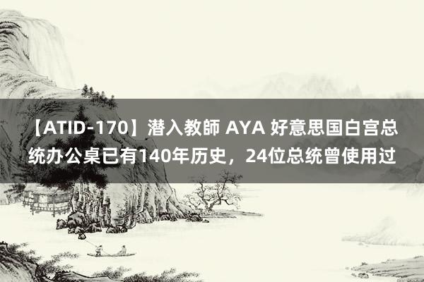 【ATID-170】潜入教師 AYA 好意思国白宫总统办公桌已有140年历史，24位总统曾使用过