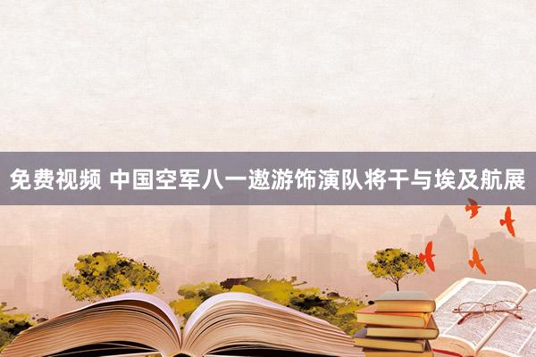 免费视频 中国空军八一遨游饰演队将干与埃及航展