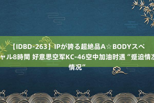 【IDBD-263】IPが誇る超絶品A☆BODYスペシャル8時間 好意思空军KC-46空中加油时遇“蹙迫情况”