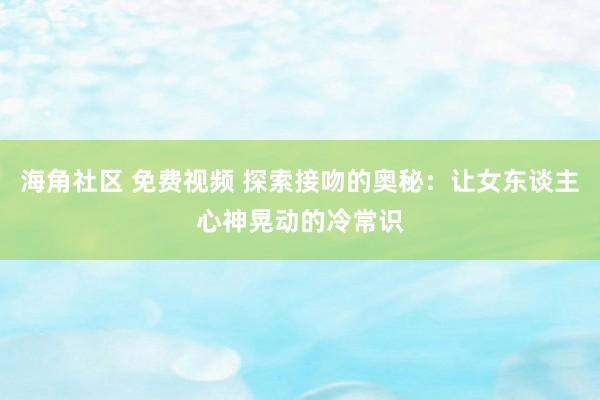 海角社区 免费视频 探索接吻的奥秘：让女东谈主心神晃动的冷常识