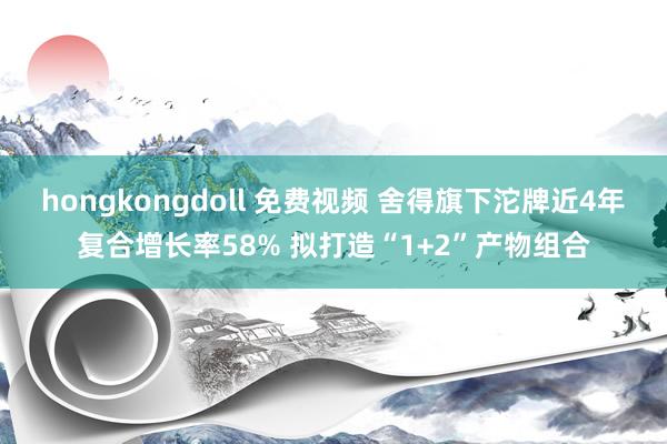 hongkongdoll 免费视频 舍得旗下沱牌近4年复合增长率58% 拟打造“1+2”产物组合