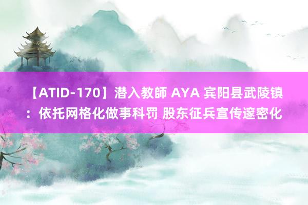 【ATID-170】潜入教師 AYA 宾阳县武陵镇：依托网格化做事科罚 股东征兵宣传邃密化