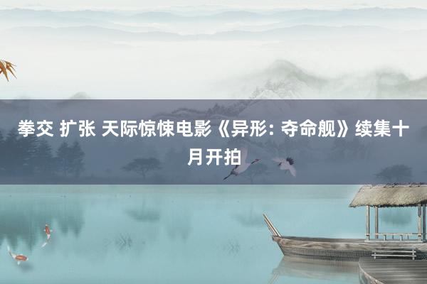 拳交 扩张 天际惊悚电影《异形: 夺命舰》续集十月开拍